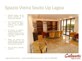 Spazio Vieira Souto Up Lagoa
•      Podendo receber até 40
       pessoas sentadas ou 60
       pessoas para coquetéis.

•      Com uma ampla varanda, e
       vista parcial da lagoa,
       podendo servir refeições
       ao ar livre.

•      Do Clássico ao moderno,
       formal ou descontraído:
       coquetéis, jantares , serviços
       à francesa, cardápios estilo
       Finger Foods.

•      Menus de eventos são
       complementados com uma
       grande variedade de bebidas
       internacionais e nacionais.

•      Área de 38 m² , expansão
       até 88 m².




    www.culinarts.com.br - email: contato@culinarts.com.br - Fone: 21.4108.2282
 