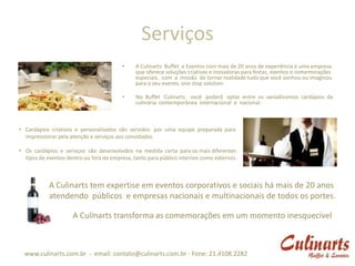 Serviços
                                         •     A Culinarts Buffet e Eventos com mais de 20 anos de experiência é uma empresa
                                               que oferece soluções criativas e inovadoras para festas, eventos e comemorações
                                               especiais, com a missão de tornar realidade tudo que você sonhou ou imaginou
                                               para o seu evento, one stop solution.

                                         •     No Buffet Culinarts você poderá optar entre os variadíssimos cardápios da
                                               culinária contemporânea internacional e nacional.



• Cardápios criativos e personalizados são servidos por uma equipe preparada para
  impressionar pela atenção e serviços aos convidados.

• Os cardápios e serviços são desenvolvidos na medida certa para os mais diferentes
  tipos de eventos dentro ou fora da empresa, tanto para público internos como externos.



            A Culinarts tem expertise em eventos corporativos e sociais há mais de 20 anos
            atendendo públicos e empresas nacionais e multinacionais de todos os portes.

                     A Culinarts transforma as comemorações em um momento inesquecível



  www.culinarts.com.br - email: contato@culinarts.com.br - Fone: 21.4108.2282
 