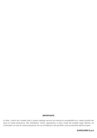 IMPORTANTE
Le ditte, i marchi ed i modelli citati in questo catalogo servono ad indicare la compatibilità con i relativi prodotti dei
pezzi di nostra produzione. Non intendiamo, invece, appropriarci in alcun modo dei suddetti segni distintivi, né
confondere con essi la nostra produzione che va considerata a tutti gli effetti come proveniente dall’Eurocarbo.
EUROCARBO S.p.A
 