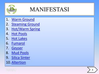 MANIFESTASI
1. Warm Ground
2. Steaming Ground
3. Hot/Warm Spring
4. Hot Pools
5. Hot Lakes
6. Fumarol
7. Geyser
8. Mud Pools
9. Silica Sinter
10.Altertion
3
 