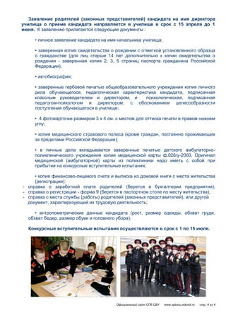 Заявление родителей (законных представителей) кандидата на имя директора
училища о приеме кандидата направляется в училище в срок с 15 апреля до 1
июня. К заявлению прилагаются следующие документы :

     • личное заявление кандидата на имя начальника училища;

     • заверенная копия свидетельства о рождении с отметкой установленного образца
     о гражданстве (для лиц старше 14 лет дополнительно к копии свидетельства о
     рождении - заверенная копия 2, 3, 5 страниц паспорта гражданина Российской
     Федерации);

     • автобиография;

     • заверенные гербовой печатью общеобразовательного учреждения копия личного
     дела обучающегося, педагогическая характеристика кандидата, подписанная
     классным руководителем и директором, и        психологическая, подписанная
     педагогом-психологом и директором, с обоснованием целесообразности
     поступления обучающегося в училище;

     • 4 фотокарточки размером 3 х 4 см. с местом для оттиска печати в правом нижнем
     углу;

     • копия медицинского страхового полиса (кроме граждан, постоянно проживающих
     за пределами Российской Федерации);

     • в личные дела вкладываются заверенные печатью детского амбулаторно-
     поликлинического учреждения копии медицинской карты ф.026/у-2000. Оригинал
     медицинской (амбулаторной) карты из поликлиники надо иметь с собой при
     прибытии на конкурсные вступительные испытания;

     • копия финансово-лицевого счета и выписка из домовой книги с места жительства
     (регистрации):
- справка о заработной плате родителей (берется в бухгалтерии предприятия);
- справка о регистрации - форма 9 (берется в паспортном столе по месту жительства);
- справка с места службы (работы) родителей (законных представителей), или другой
  документ, характеризующий их трудовую деятельность;

     • антропометрические данные кандидата (рост, размер одежды, обхват груди,
  обхват бедер, размер обуви и головного убора);

  Конкурсные вступительные испытания осуществляются в срок с 1 по 15 июля.




                                        Официальный сайт СПб СВУ   www.spbsvu.edumil.ru   стр. 4 из 4
 
