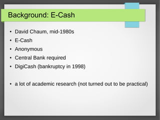 Background: E-Cash
● David Chaum, mid-1980s
● E-Cash
● Anonymous
● Central Bank required
● DigiCash (bankruptcy in 1998)
● a lot of academic research (not turned out to be practical)
 