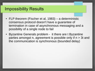 Impossibility Results
● FLP theorem (Fischer et al, 1983) – a deterministic
consensus protocol doesn't have a guarantee of
termination in case of asynchronous messaging and a
possibility of a single node to fail
● Byzantine Generals problem - it there are t Byzantine
parties amongst n, agreement is possible only if n > 3t and
the communication is synchronous (bounded delay)
 
