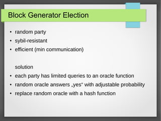 Block Generator Election
● random party
● sybil-resistant
● efficient (min communication)
solution
● each party has limited queries to an oracle function
● random oracle answers „yes“ with adjustable probability
● replace random oracle with a hash function
 