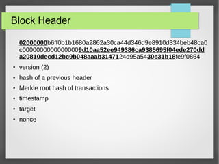 Block Header
02000000b6ff0b1b1680a2862a30ca44d346d9e8910d334beb48ca0
c00000000000000009d10aa52ee949386ca9385695f04ede270dd
a20810decd12bc9b048aaab3147124d95a5430c31b18fe9f0864
● version (2)
● hash of a previous header
● Merkle root hash of transactions
● timestamp
● target
● nonce
 