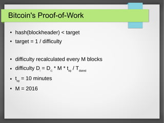 Bitcoin's Proof-of-Work
● hash(blockheader) < target
● target = 1 / difficulty
● difficulty recalculated every M blocks
● difficulty Di
= Di-1
* M * texp
/ Tobserved
● texp
= 10 minutes
● M = 2016
 