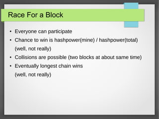 Race For a Block
● Everyone can participate
● Chance to win is hashpower(mine) / hashpower(total)
(well, not really)
● Collisions are possible (two blocks at about same time)
● Eventually longest chain wins
(well, not really)
 