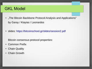 GKL Model
● „The Bitcoin Backbone Protocol:Analysis and Applications“
by Garay / Kiayias / Leonardos
● slides: https://bitcoinschool.gr/slides/session2.pdf
Bitcoin consensus protocol properties:
● Common Prefix
● Chain Quality
● Chain Growth
 