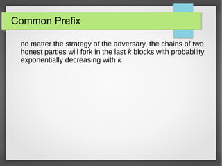 Common Prefix
no matter the strategy of the adversary, the chains of two
honest parties will fork in the last k blocks with probability
exponentially decreasing with k
 