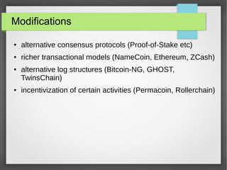 Modifications
● alternative consensus protocols (Proof-of-Stake etc)
● richer transactional models (NameCoin, Ethereum, ZCash)
● alternative log structures (Bitcoin-NG, GHOST,
TwinsChain)
● incentivization of certain activities (Permacoin, Rollerchain)
 