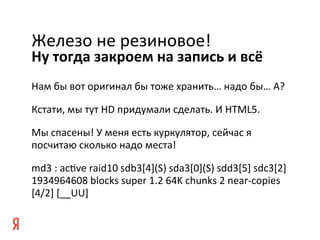 Железо	
  не	
  резиновое!	
  
Ну	
  тогда	
  закроем	
  на	
  запись	
  и	
  всё	
  
Нам	
  бы	
  вот	
  оригинал	
  бы	
  тоже	
  хранить…	
  надо	
  бы…	
  А?	
  

Кстати,	
  мы	
  тут	
  HD	
  придумали	
  сделать.	
  И	
  HTML5.	
  

Мы	
  спасены!	
  У	
  меня	
  есть	
  куркулятор,	
  сейчас	
  я	
  
посчитаю	
  сколько	
  надо	
  места!	
  

md3	
  :	
  ackve	
  raid10	
  sdb3[4](S)	
  sda3[0](S)	
  sdd3[5]	
  sdc3[2]	
  
1934964608	
  blocks	
  super	
  1.2	
  64K	
  chunks	
  2	
  near-­‐copies	
  
[4/2]	
  [__UU]	
  

	
  
 