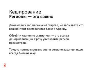 Кеширование	
  
Регионы	
  —	
  это	
  важно	
  
Даже	
  если	
  у	
  вас	
  маленький	
  стартап,	
  не	
  забывайте	
  что	
  
ваш	
  контент	
  доставляется	
  даже	
  в	
  Африку.	
  

Обсчёт	
  и	
  хранение	
  статистики	
  —	
  это	
  всегда	
  
денормализация.	
  Сразу	
  учитывайте	
  регион	
  
просмотров.	
  

Трудно	
  прогнозировать	
  рост	
  в	
  регионе	
  заранее,	
  надо	
  
всегда	
  быть	
  начеку.	
  
 