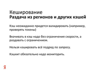 Кеширование	
  
Раздача	
  из	
  регионов	
  и	
  других	
  кэшей	
  
Кэш	
  неожиданно	
  придется	
  валидировать	
  (например,	
  
проверять	
  токены)	
  

Вкачивать	
  в	
  кэш	
  надо	
  без	
  ограничения	
  скорости,	
  а	
  
раздавать	
  с	
  ограничением.	
  

Нельзя	
  кэшировать	
  всё	
  подряд	
  по	
  запросу.	
  

Кэшхит	
  обязательно	
  надо	
  мониторить.	
  
 