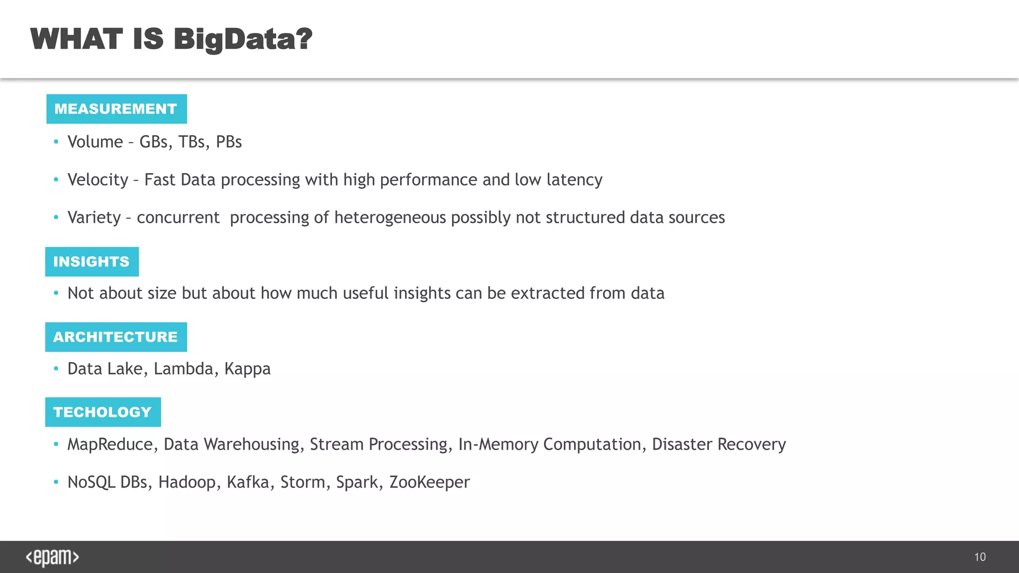 10
• Volume – GBs, TBs, PBs
• Velocity – Fast Data processing with high performance and low latency
• Variety – concurrent processing of heterogeneous possibly not structured data sources
• Not about size but about how much useful insights can be extracted from data
• Data Lake, Lambda, Kappa
• MapReduce, Data Warehousing, Stream Processing, In-Memory Computation, Disaster Recovery
• NoSQL DBs, Hadoop, Kafka, Storm, Spark, ZooKeeper
WHAT IS BigData?
MEASUREMENT
INSIGHTS
ARCHITECTURE
TECHOLOGY
 