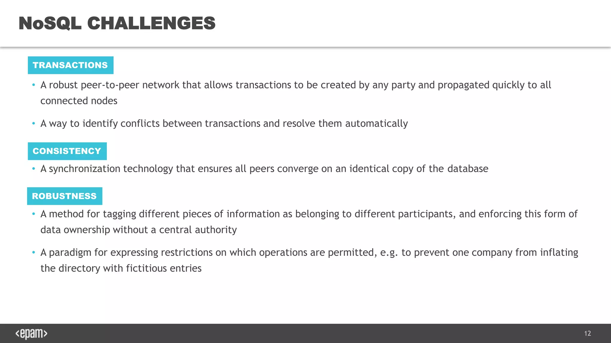 12
• A robust peer-to-peer network that allows transactions to be created by any party and propagated quickly to all
connected nodes
• A way to identify conflicts between transactions and resolve them automatically
• A synchronization technology that ensures all peers converge on an identical copy of the database
• A method for tagging different pieces of information as belonging to different participants, and enforcing this form of
data ownership without a central authority
• A paradigm for expressing restrictions on which operations are permitted, e.g. to prevent one company from inflating
the directory with fictitious entries
NoSQL CHALLENGES
TRANSACTIONS
CONSISTENCY
ROBUSTNESS
 