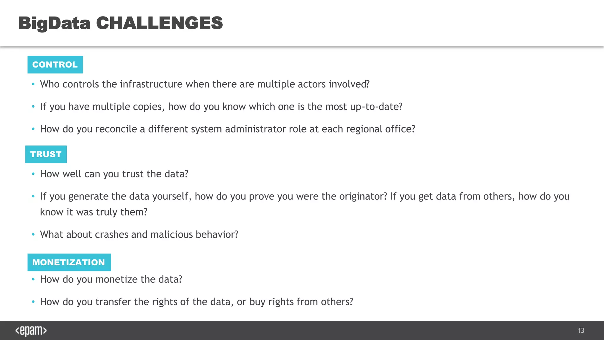 13
• Who controls the infrastructure when there are multiple actors involved?
• If you have multiple copies, how do you know which one is the most up-to-date?
• How do you reconcile a different system administrator role at each regional office?
• How well can you trust the data?
• If you generate the data yourself, how do you prove you were the originator? If you get data from others, how do you
know it was truly them?
• What about crashes and malicious behavior?
• How do you monetize the data?
• How do you transfer the rights of the data, or buy rights from others?
BigData CHALLENGES
CONTROL
TRUST
MONETIZATION
 