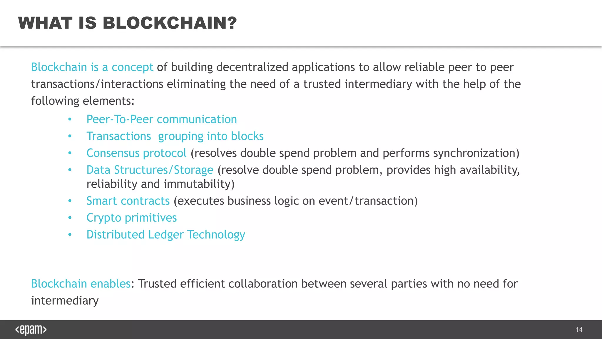 14
WHAT IS BLOCKCHAIN?
Blockchain is a concept of building decentralized applications to allow reliable peer to peer
transactions/interactions eliminating the need of a trusted intermediary with the help of the
following elements:
• Peer-To-Peer communication
• Transactions grouping into blocks
• Consensus protocol (resolves double spend problem and performs synchronization)
• Data Structures/Storage (resolve double spend problem, provides high availability,
reliability and immutability)
• Smart contracts (executes business logic on event/transaction)
• Crypto primitives
• Distributed Ledger Technology
Blockchain enables: Trusted efficient collaboration between several parties with no need for
intermediary
 