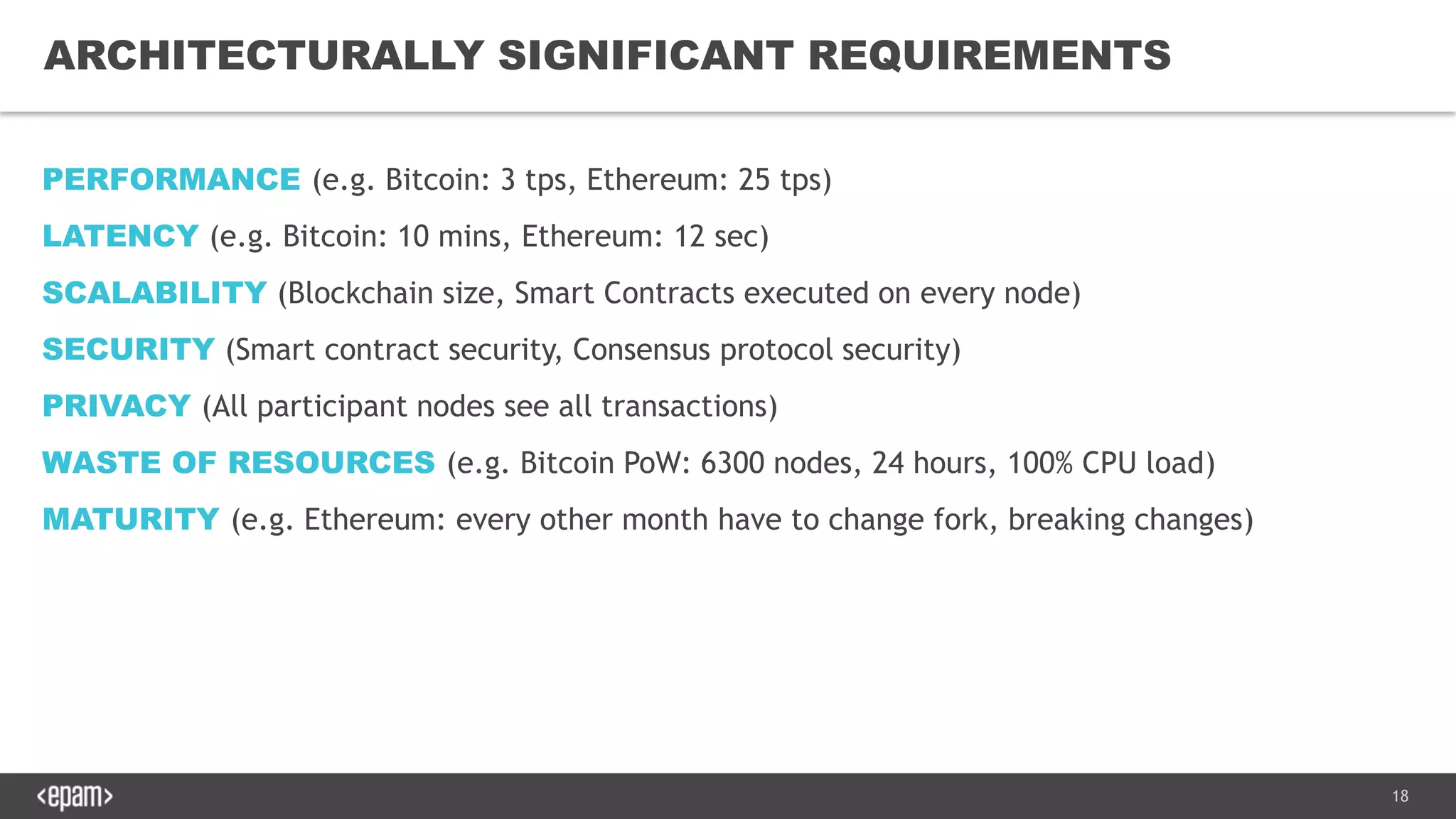 18
ARCHITECTURALLY SIGNIFICANT REQUIREMENTS
PERFORMANCE (e.g. Bitcoin: 3 tps, Ethereum: 25 tps)
LATENCY (e.g. Bitcoin: 10 mins, Ethereum: 12 sec)
SCALABILITY (Blockchain size, Smart Contracts executed on every node)
SECURITY (Smart contract security, Consensus protocol security)
PRIVACY (All participant nodes see all transactions)
WASTE OF RESOURCES (e.g. Bitcoin PoW: 6300 nodes, 24 hours, 100% CPU load)
MATURITY (e.g. Ethereum: every other month have to change fork, breaking changes)
 