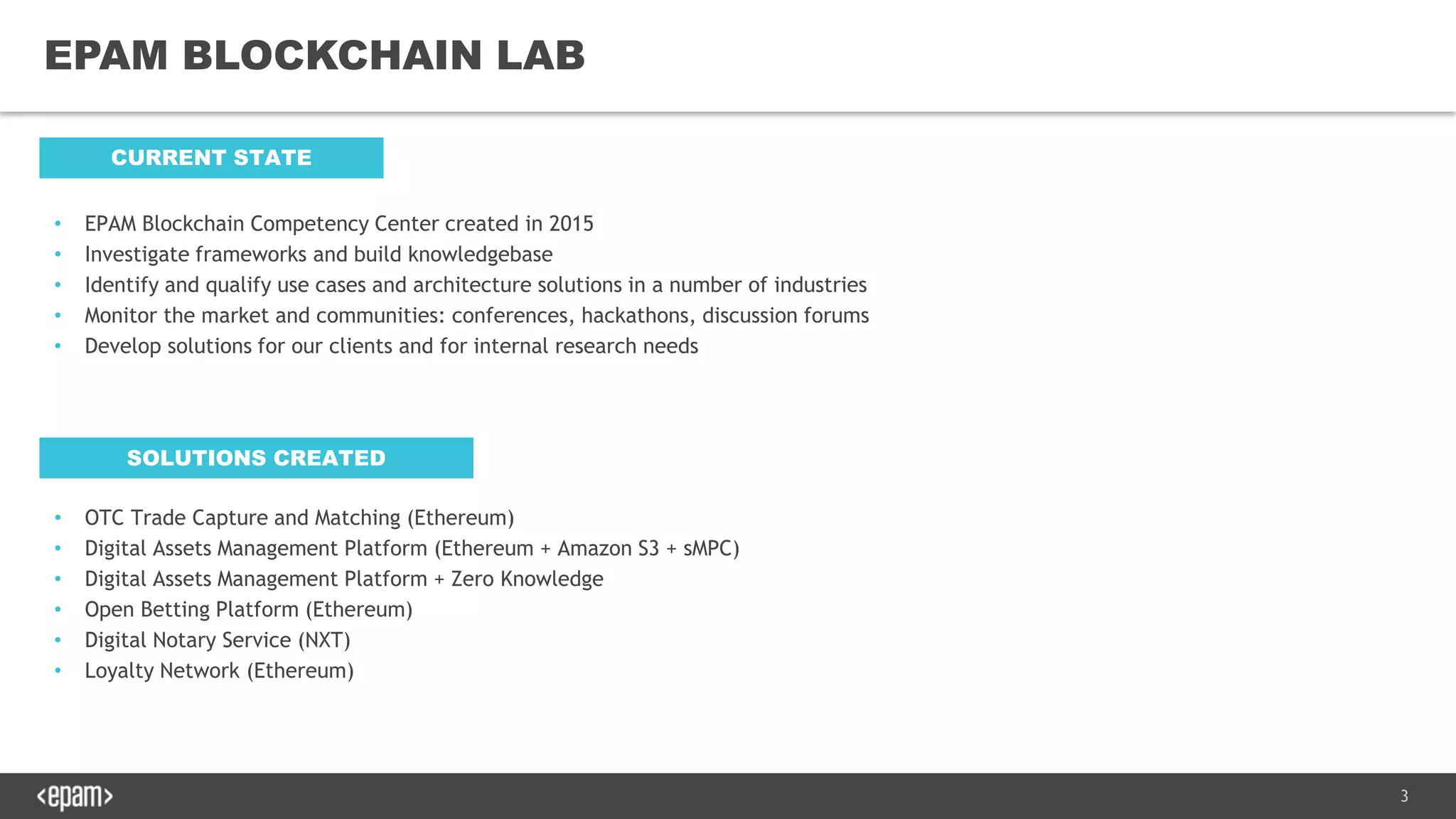 3
EPAM BLOCKCHAIN LAB
CURRENT STATE
• EPAM Blockchain Competency Center created in 2015
• Investigate frameworks and build knowledgebase
• Identify and qualify use cases and architecture solutions in a number of industries
• Monitor the market and communities: conferences, hackathons, discussion forums
• Develop solutions for our clients and for internal research needs
SOLUTIONS CREATED
• OTC Trade Capture and Matching (Ethereum)
• Digital Assets Management Platform (Ethereum + Amazon S3 + sMPC)
• Digital Assets Management Platform + Zero Knowledge
• Open Betting Platform (Ethereum)
• Digital Notary Service (NXT)
• Loyalty Network (Ethereum)
 