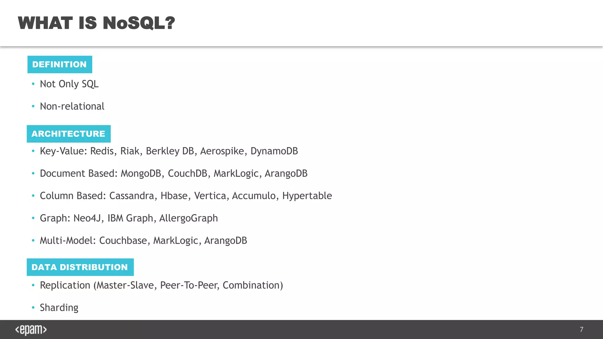 7
• Not Only SQL
• Non-relational
• Key-Value: Redis, Riak, Berkley DB, Aerospike, DynamoDB
• Document Based: MongoDB, CouchDB, MarkLogic, ArangoDB
• Column Based: Cassandra, Hbase, Vertica, Accumulo, Hypertable
• Graph: Neo4J, IBM Graph, AllergoGraph
• Multi-Model: Couchbase, MarkLogic, ArangoDB
• Replication (Master-Slave, Peer-To-Peer, Combination)
• Sharding
WHAT IS NoSQL?
DEFINITION
ARCHITECTURE
DATA DISTRIBUTION
 
