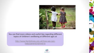 You can find more videos and useful tips regarding different
topics of children's wellbeing at different ages at
http://www.familylives.org.uk/how-we-can-
help/parentchannel-tv
 