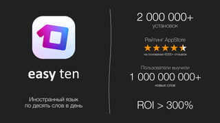 easy	
  ten
Рейтинг AppStore
на основании 6000+ отзывов
Пользователи выучили
1 000 000 000+
новых слов
2 000 000+
установок
ROI > 300%
Иностранный язык
по десять слов в день
 
