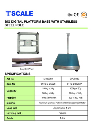 BIG DIGITAL PLATFORM BASE WITH STAINLESS
STEEL POLE
Load Cell View
SPECIFICATIONS
Art No SPB6060 SPB8080
Item No 01TS-D-BE026 01TS-D-BE027
Capacity
150kg x 20g
300kg x 50g
300kg x 50g
600kg x 100g
Platform 600 x 600 mm 800 x 800 mm
Material Aluminum Die-Cast Platform With Stainless Steel Platter
Load cell Aluminium x 1 unit
Leveling foot Rubber
Cable 1.5m
 