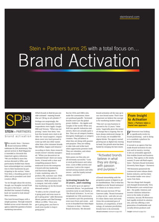 steinbrand.com




                                 Stein + Partners turns 25 with a total focus on…

                  Brand Activation

                                        Which brands in BtoB do you con-      But for CEOs and CMOs who             brand activation all the way up to
                                        sider activated – meaning brands      make the commitment, there            our own brand name. That’s how              From Insight
                                        that are “firing on all cylinders”?   are profound payoffs. “Activated      important we believe the concept
                                        Perhaps not surprisingly, the         brands aren’t just the global         is for marketing leaders today.”            to Activation
                                        brands most frequently cited by       poster children – the Apples and      “This isn’t an easy business to
                                                                                                                                                                Stein + Partners takes a
                                                                              Googles of the world. When you                                                    brand new approach
                                        respondents were Apple, Google,                                             succeed in for 25 years,” Stein
                                        IBM and Verizon. “What was sur-       drill into specific industries and    notes, “especially given the extent

                                                                                                                                                               P
                                        prising,” states Tom Stein, “was      sectors, there are actually quite a   of change that is ongoing. But we              R Newswire was looking
                                        how few brands were cited at all.     few. They are all category leaders,   have always embraced change. In                to significantly evolve its
                                        After the ‘usual suspects’, respon-   disruptive challengers or category    a lot of ways, we straddled the            brand positioning – and in doing
                                        dents were very hard pressed to       creators. They all believe in         digital divide. The agency started         so to establish a platform for
                                        come up with any other names          what they are doing with passion      growing just as digital was rearing        Brand Activation.

T    his month, Stein + Partners
     Brand Activation (SPBA)
celebrates its 25th anniversary. This
                                        other than a few consumer brands
                                        like JetBlue, Zappos and Amazon.”
                                                                              and purpose. They are willing
                                                                              to take risks and strike hard
                                                                                                                    its head. Our growth since has been
                                                                                                                    fueled by merging the best tenets
                                                                                                                                                               It turned to an agency that has
                                                                                                                                                               made Brand Activation its mis-
                                                                              when opportunity presents itself.
special section in BtoB Magazine        According to Stein, these research                                                                                     sion and its mantra, turning
                                                                              They are relentless, and relent-
is intended to chronicle this           results weren’t entirely unexpect-                                                                                     it into an actionable approach
                                                                              lessly accountable.”
important agency milestone.             ed. “When you deconstruct an
                                                                              Stein points out they also are
                                                                                                                     “Activated brands                         that enables brand and business
“We are thrilled to have this           ‘activated brand’, there are many
                                        facets. A brand with a clear and      all extremely successful. “Look        believe in what                           success. That agency is the newly
                                                                                                                                                               named, 25-year-old BtoB expert,
section devoted to SPBA, and
particularly thrilled that clients      compelling purpose that is            at stock performance and valua-        they are doing...                         Stein + Partners Brand Activation
                                                                              tions. Look at M&A activity and
have acknowledged our contribu-         embraced across the enterprise.
                                                                              outcomes. Look at the respect
                                                                                                                     with passion                              (formerly Stein Rogan + Partners).
                                        A brand with key leadership
tion to their businesses by par-
                                        and functional alignment –            earned among analysts and influ-       and purpose.”                             “PR Newswire pioneered the
ticipating in the section,” states                                                                                                                             commercial news release distri-
                                        C-suite, marketing, sales, IT,        encers – and the loyalty earned
Tom Stein, a founding partner of                                                                                                                               bution industry, and has been
                                        product, HR, customer care. With      among customers.”
SPBA and its president and chief                                                                                                                               the market leader ever since,”
                                        a true belief in the wisdom of its                                          of brand stewardship with the
creative officer.                                                                                                                                              states Tom Stein.
                                        customers. With innovation that       Activating brands for                 propulsive power of digital in all
“As we thought about the section,                                             25 years…and counting                 its manifestations. This is what has       “But two things had changed,
                                        is integral. And with a belief
though, our thoughts turned from                                                                                    enabled us to be ‘Brand Activators’        and changed dramatically. First,
                                        that marketing can be the brand/      “As we grew up as an agency,”
the past to the future – and we                                                                                     for clients in so many sectors.”           PR Newswire’s core vertical mar-
                                        demand catalyst.”                     comments Moore, “we positioned
decided that instead of looking                                                                                                                                kets – the public relations and
                                        “It takes a lot for a brand to get    ourselves early on and clearly as     SPBA Account Services VP Sue
back we wanted to look ahead,”                                                                                                                                 investor relations industries –
                                        it going good, and even more to       ‘The Brand Activators.’ As we con-    Guerrero adds, “Brand Activation
Stein continues.                                                                                                                                               were in the midst of radical
                                        get it going great,” adds Marianne    templated our 25th anniversary,       is what we do – and who we are.
                                                                                                                                                               evolution. Second, PR Newswire
This look forward began with a          Moore, partner and Chief Strategy     we wanted to put this positioning     It’s what clients want and need.
                                                                                                                                                               had rapidly evolved its solution
simple question. Through research       Officer at SPBA. “Once you            even more front and center – and      Given the accelerated pace of
                                                                                                                                                               sets, and was offering a new
fielded across social channels, the     get it going great, you have to       so we re-branded from Stein Rogan     business, of competition, of tech-
                                                                                                                                                               generation of multimedia and
agency asked this question of senior    work even harder to keep it           + Partners to Stein + Partners        nology, of customer proclivities,
                                                                                                                                                               socially-driven products and
marketing executives:                   going great.”                         Brand Activation. We elevated         brands have to be extremely
                                                                                                                    (Brand Activation continued on page S20)   (Insight continued on page S21)



                                                                                                                                                                                                 S19
 