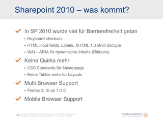 Sharepoint 2010 – was kommt?Communardo Software GmbH · Kleiststraße 10a · D-01129 Dresden/Germanyinfo@communardo.de · www.communardo.de ·  Tel. +49 (351) 8 33 82-020In SP 2010 wurde viel für Barrierefreiheit getanKeyboard shortcutsHTML inputfields, Labels, XHTML 1.0 strictdoctypeWAI – ARIA für dynamische Inhalte (Ribbons)Keine Quirks mehrCSS Standards für MasterpageKeine Tables mehr für LayoutsMulti Browser SupportFirefox 3, IE ab 7.0 Mobile Browser Support