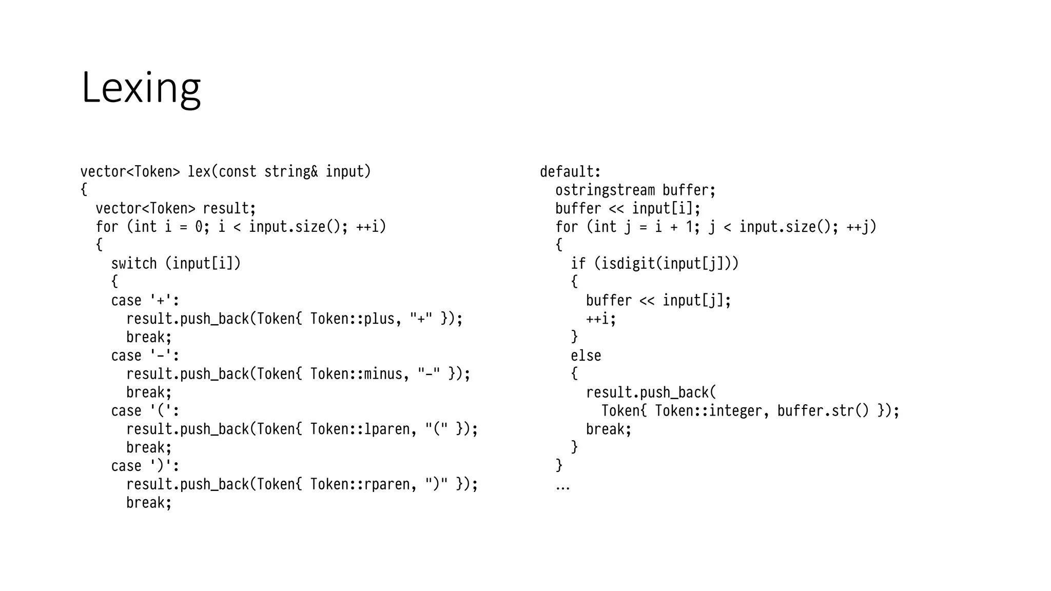 Lexing
vector<Token> lex(const string& input)
{
vector<Token> result;
for (int i = 0; i < input.size(); ++i)
{
switch (input[i])
{
case '+':
result.push_back(Token{ Token::plus, "+" });
break;
case '-':
result.push_back(Token{ Token::minus, "-" });
break;
case '(':
result.push_back(Token{ Token::lparen, "(" });
break;
case ')':
result.push_back(Token{ Token::rparen, ")" });
break;
default:
ostringstream buffer;
buffer << input[i];
for (int j = i + 1; j < input.size(); ++j)
{
if (isdigit(input[j]))
{
buffer << input[j];
++i;
}
else
{
result.push_back(
Token{ Token::integer, buffer.str() });
break;
}
}
…
 