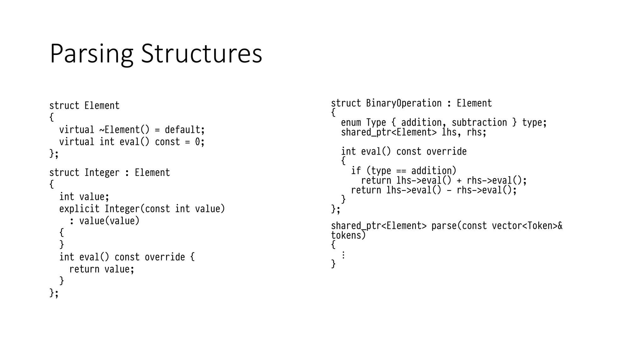 Parsing Structures
struct Element
{
virtual ~Element() = default;
virtual int eval() const = 0;
};
struct Integer : Element
{
int value;
explicit Integer(const int value)
: value(value)
{
}
int eval() const override {
return value;
}
};
struct BinaryOperation : Element
{
enum Type { addition, subtraction } type;
shared_ptr<Element> lhs, rhs;
int eval() const override
{
if (type == addition)
return lhs->eval() + rhs->eval();
return lhs->eval() - rhs->eval();
}
};
shared_ptr<Element> parse(const vector<Token>&
tokens)
{
⋮
}
 