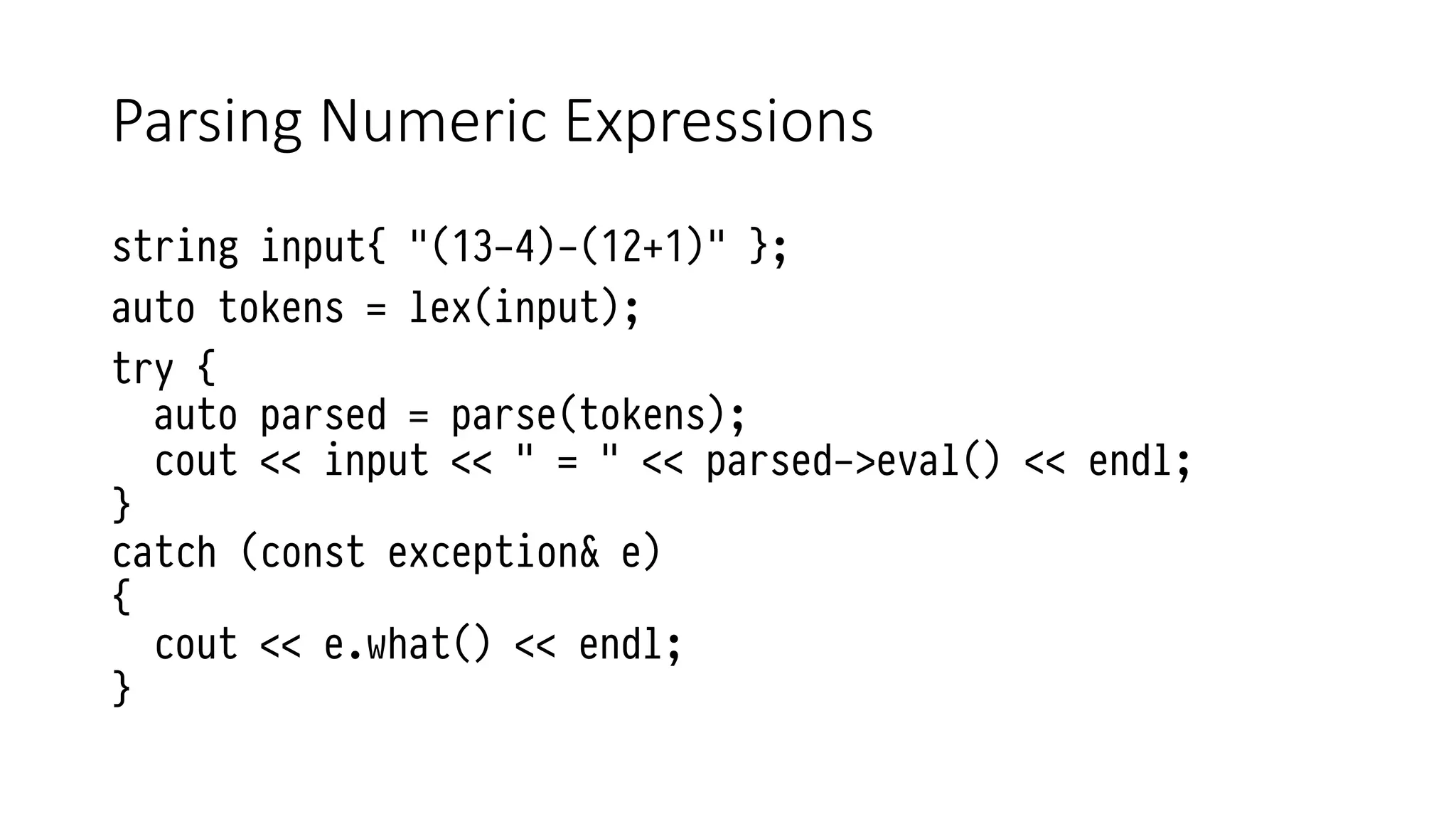 Parsing Numeric Expressions
string input{ "(13-4)-(12+1)" };
auto tokens = lex(input);
try {
auto parsed = parse(tokens);
cout << input << " = " << parsed->eval() << endl;
}
catch (const exception& e)
{
cout << e.what() << endl;
}
 