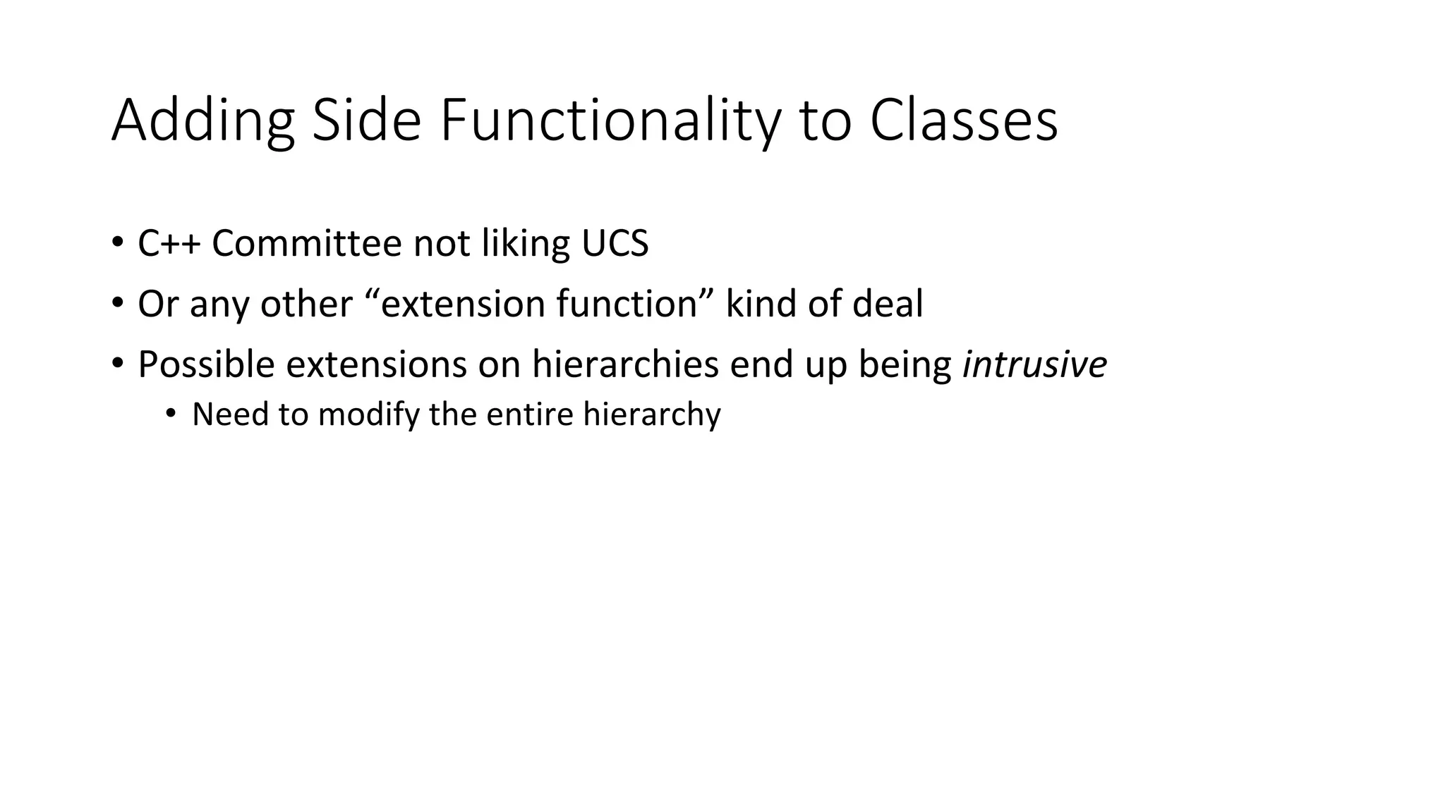 Adding Side Functionality to Classes
• C++ Committee not liking UCS
• Or any other “extension function” kind of deal
• Possible extensions on hierarchies end up being intrusive
• Need to modify the entire hierarchy
 