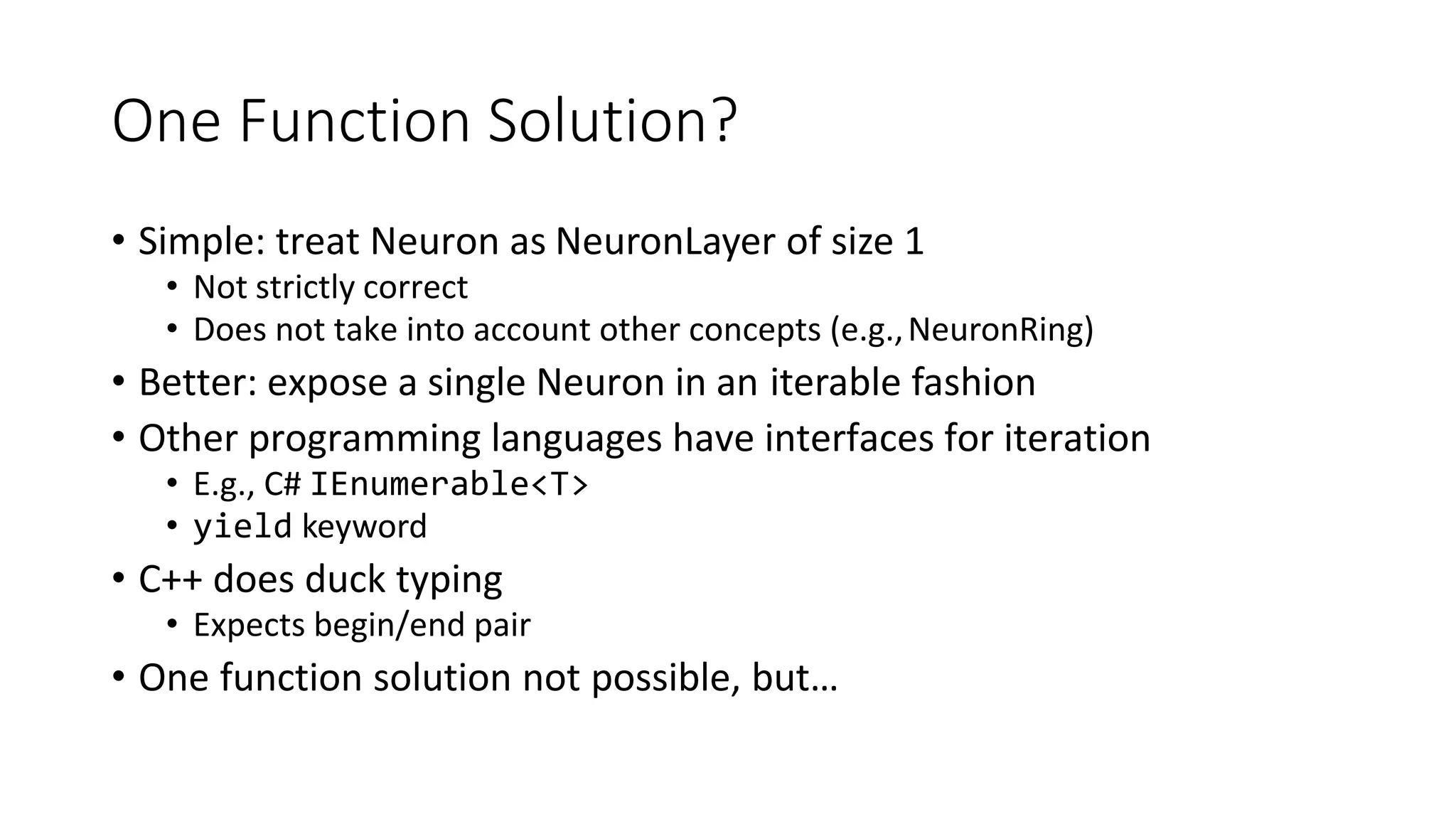 One Function Solution?
• Simple: treat Neuron as NeuronLayer of size 1
• Not strictly correct
• Does not take into account other concepts (e.g.,NeuronRing)
• Better: expose a single Neuron in an iterable fashion
• Other programming languages have interfaces for iteration
• E.g., C# IEnumerable<T>
• yield keyword
• C++ does duck typing
• Expects begin/end pair
• One function solution not possible, but…
 