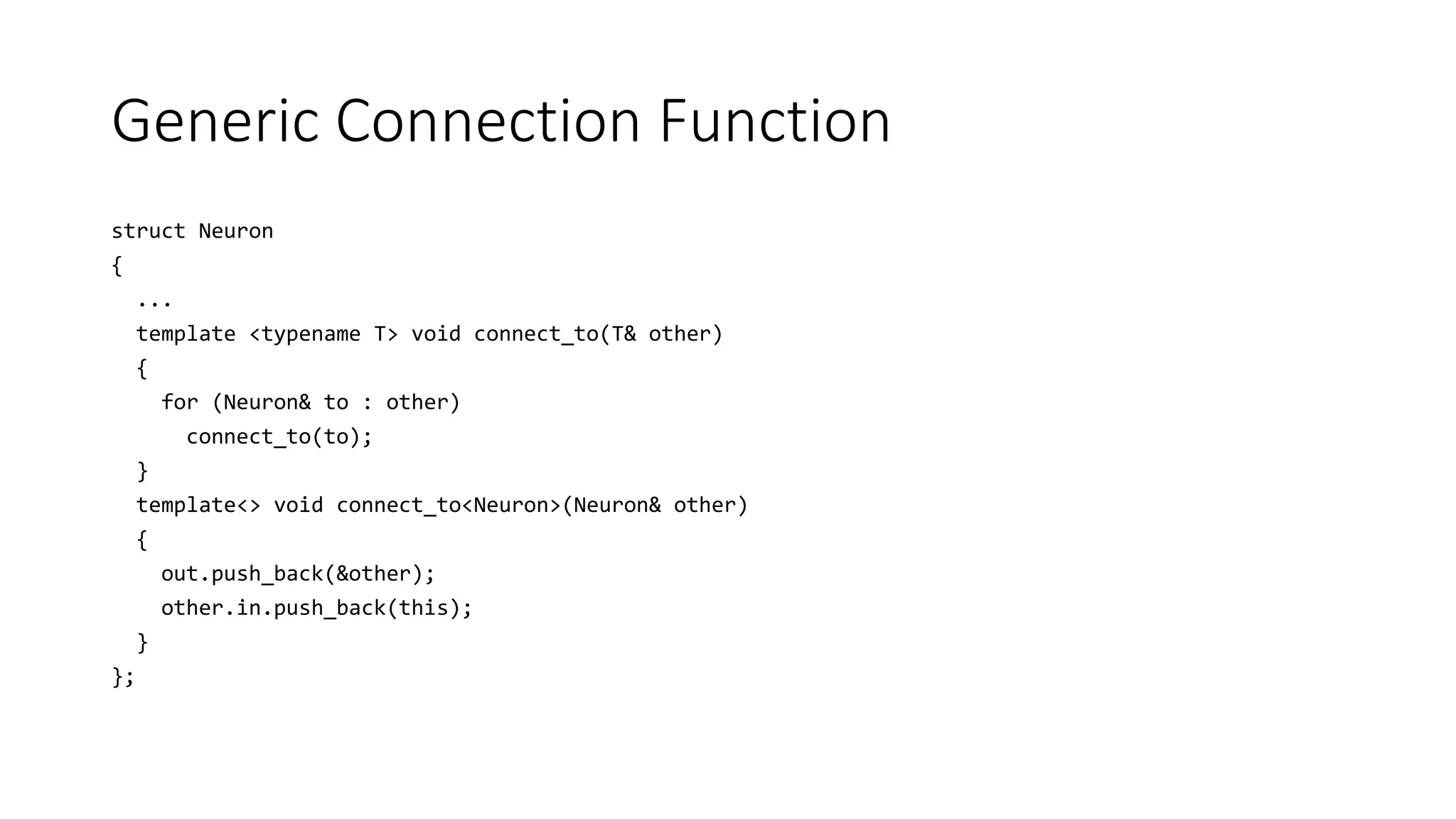 Generic Connection Function
struct Neuron
{
...
template <typename T> void connect_to(T& other)
{
for (Neuron& to : other)
connect_to(to);
}
template<> void connect_to<Neuron>(Neuron& other)
{
out.push_back(&other);
other.in.push_back(this);
}
};
 