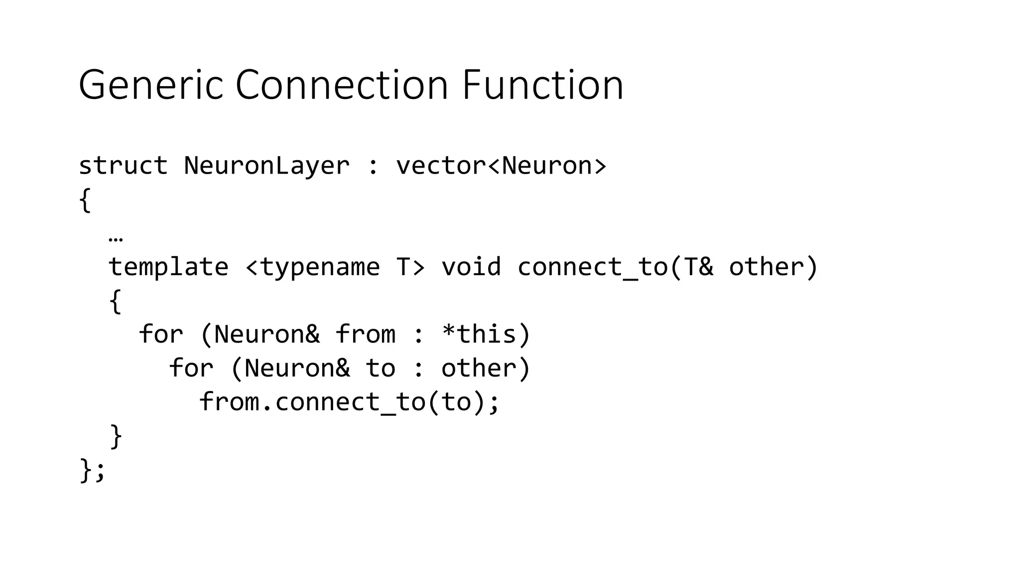 Generic Connection Function
struct NeuronLayer : vector<Neuron>
{
…
template <typename T> void connect_to(T& other)
{
for (Neuron& from : *this)
for (Neuron& to : other)
from.connect_to(to);
}
};
 