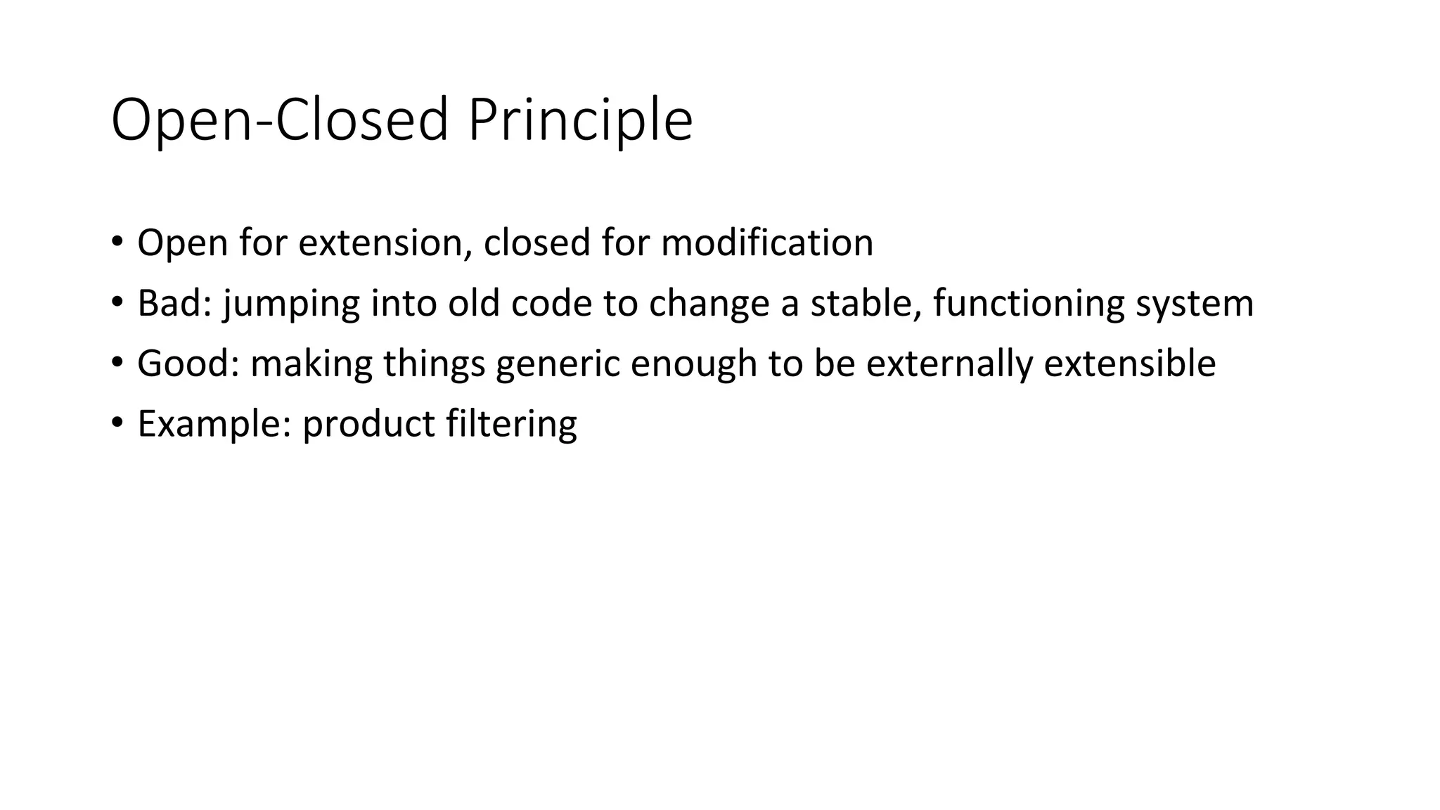 Open-Closed Principle
• Open for extension, closed for modification
• Bad: jumping into old code to change a stable, functioning system
• Good: making things generic enough to be externally extensible
• Example: product filtering
 
