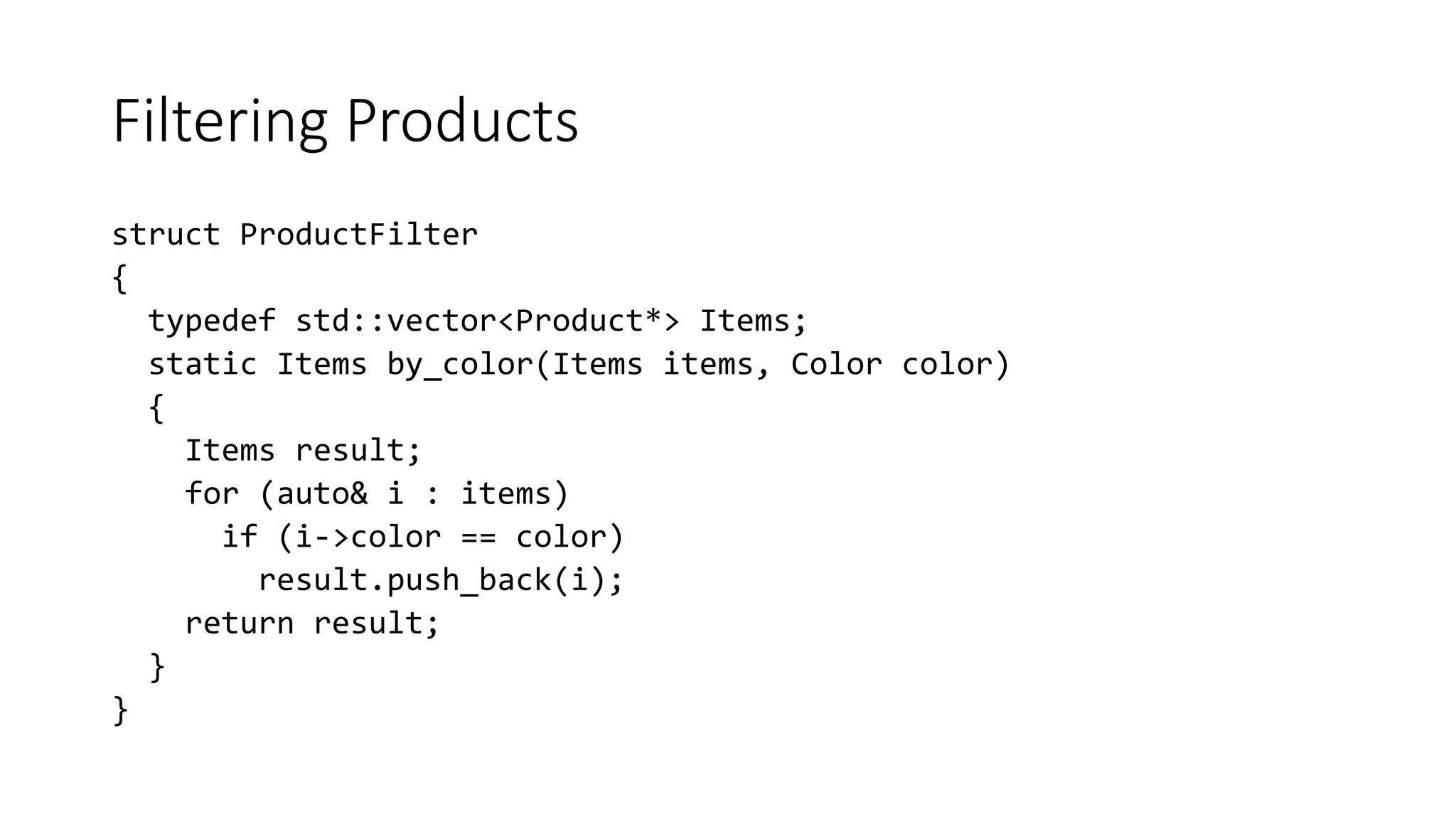 Filtering Products
struct ProductFilter
{
typedef std::vector<Product*> Items;
static Items by_color(Items items, Color color)
{
Items result;
for (auto& i : items)
if (i->color == color)
result.push_back(i);
return result;
}
}
 