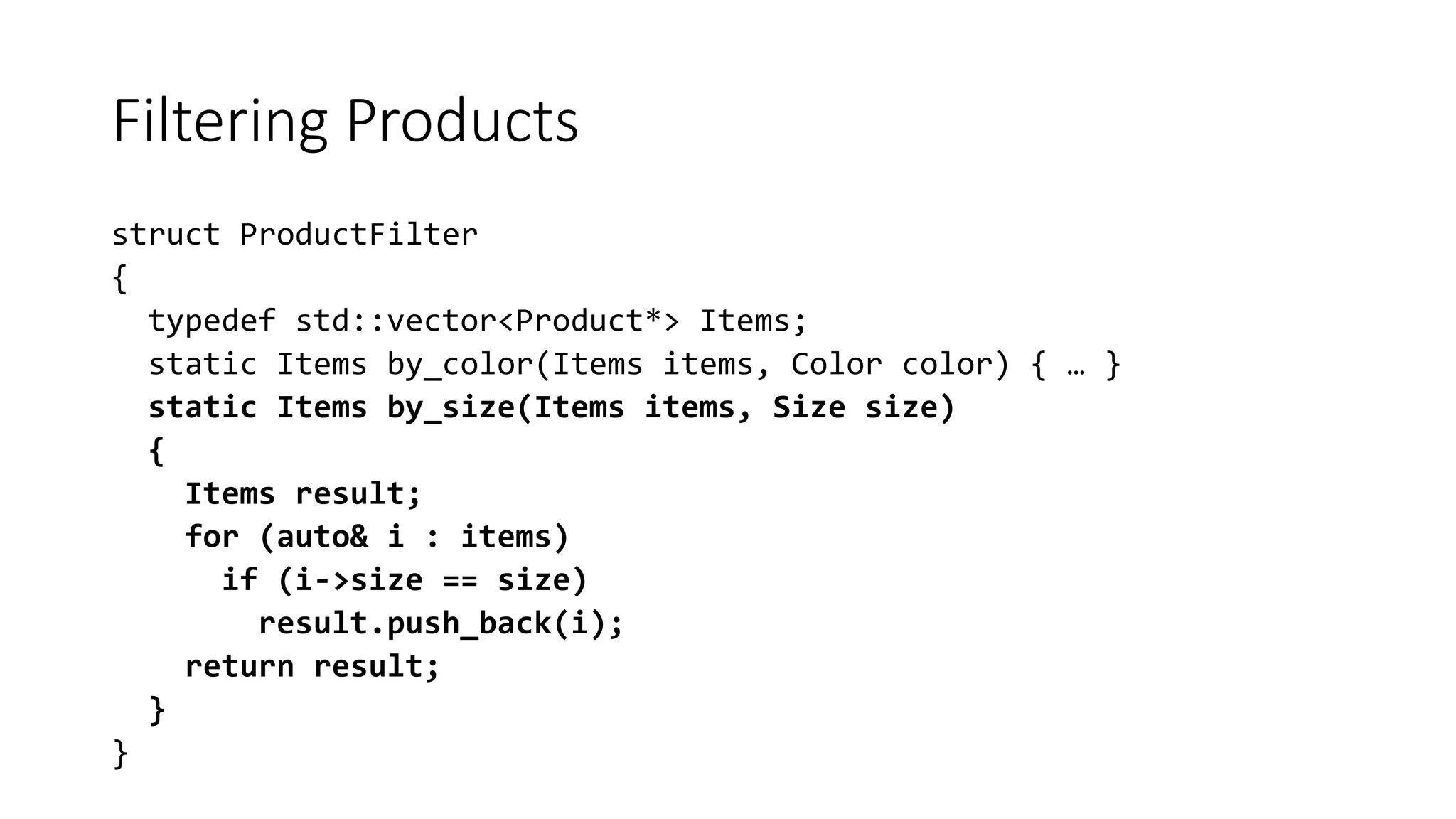 Filtering Products
struct ProductFilter
{
typedef std::vector<Product*> Items;
static Items by_color(Items items, Color color) { … }
static Items by_size(Items items, Size size)
{
Items result;
for (auto& i : items)
if (i->size == size)
result.push_back(i);
return result;
}
}
 