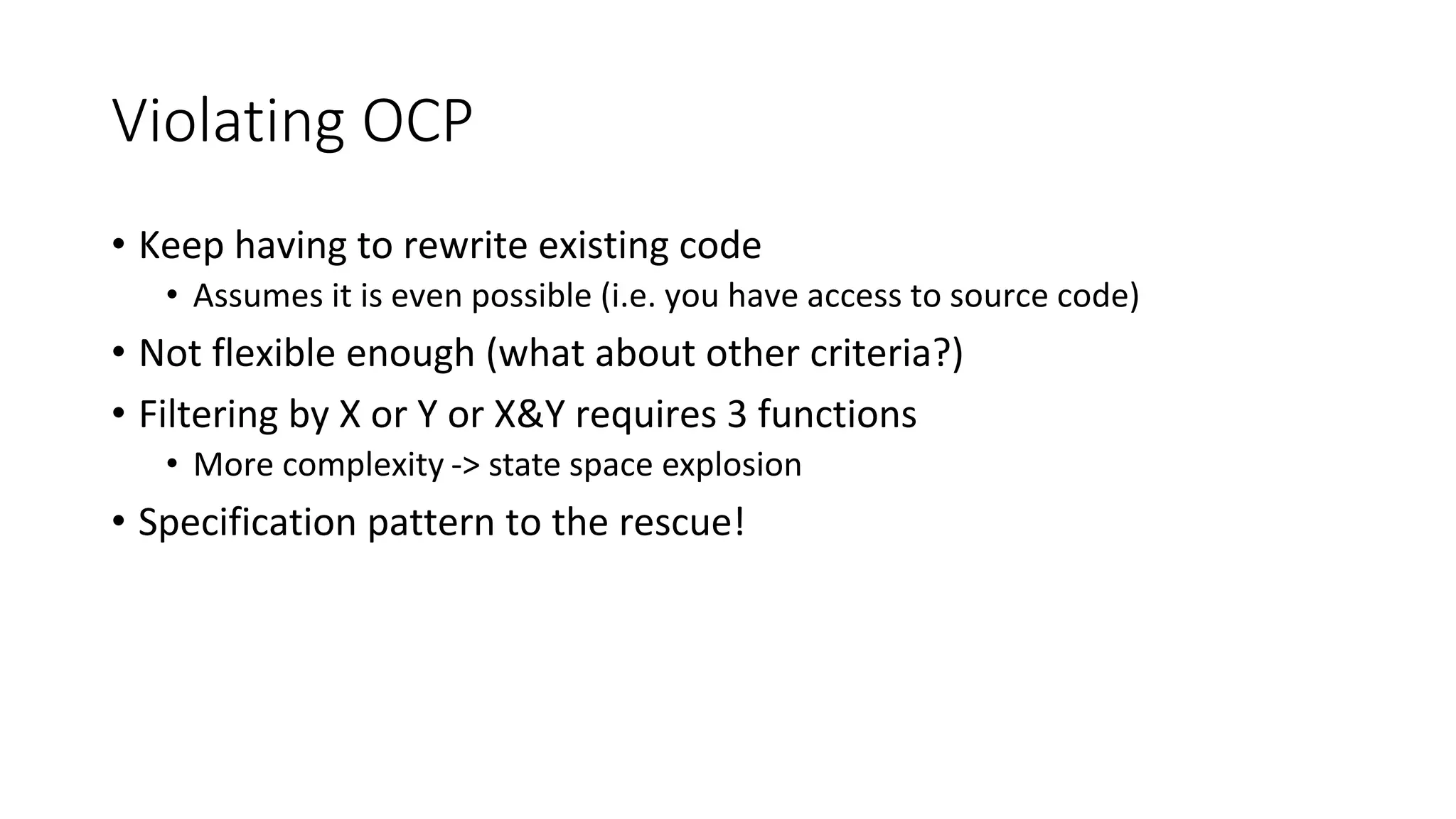 Violating OCP
• Keep having to rewrite existing code
• Assumes it is even possible (i.e. you have access to source code)
• Not flexible enough (what about other criteria?)
• Filtering by X or Y or X&Y requires 3 functions
• More complexity -> state space explosion
• Specification pattern to the rescue!
 
