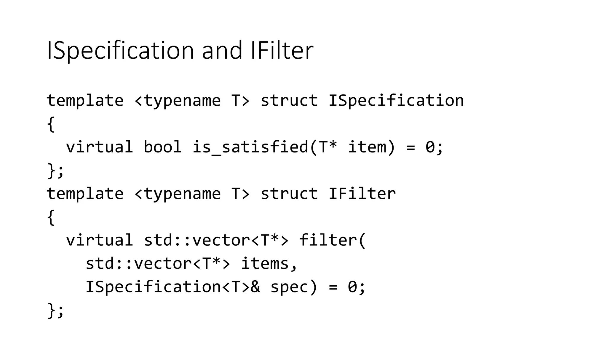 ISpecification and IFilter
template <typename T> struct ISpecification
{
virtual bool is_satisfied(T* item) = 0;
};
template <typename T> struct IFilter
{
virtual std::vector<T*> filter(
std::vector<T*> items,
ISpecification<T>& spec) = 0;
};
 