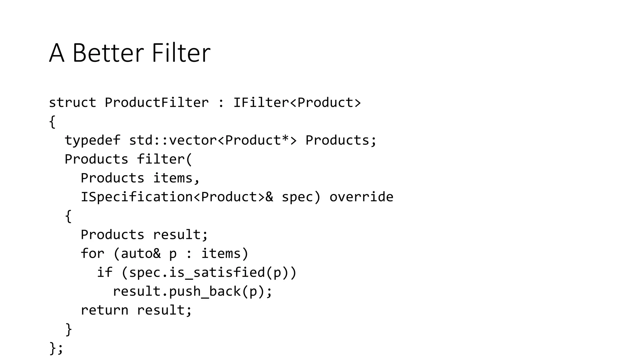 A Better Filter
struct ProductFilter : IFilter<Product>
{
typedef std::vector<Product*> Products;
Products filter(
Products items,
ISpecification<Product>& spec) override
{
Products result;
for (auto& p : items)
if (spec.is_satisfied(p))
result.push_back(p);
return result;
}
};
 