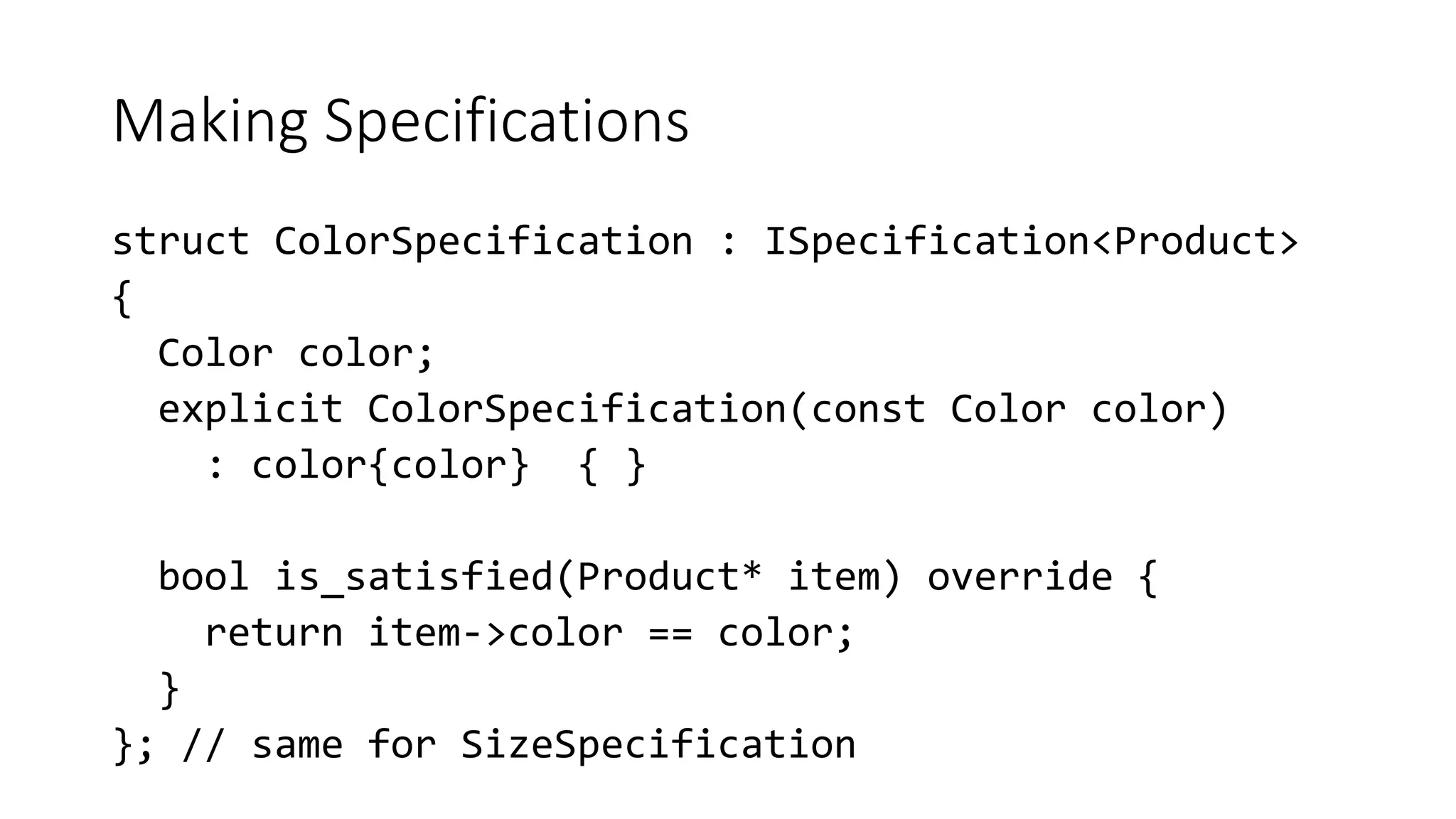 Making Specifications
struct ColorSpecification : ISpecification<Product>
{
Color color;
explicit ColorSpecification(const Color color)
: color{color} { }
bool is_satisfied(Product* item) override {
return item->color == color;
}
}; // same for SizeSpecification
 