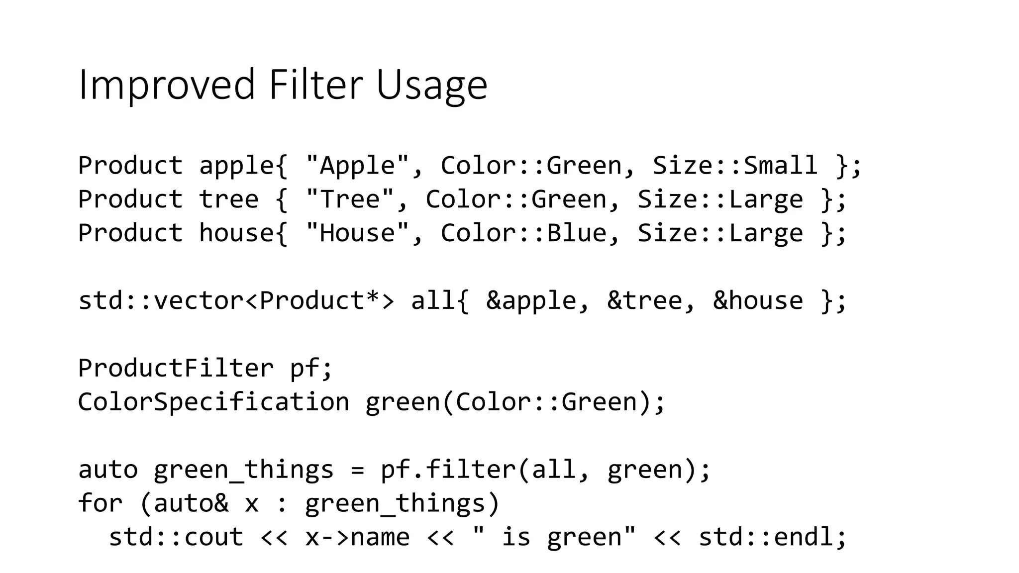 Improved Filter Usage
Product apple{ "Apple", Color::Green, Size::Small };
Product tree { "Tree", Color::Green, Size::Large };
Product house{ "House", Color::Blue, Size::Large };
std::vector<Product*> all{ &apple, &tree, &house };
ProductFilter pf;
ColorSpecification green(Color::Green);
auto green_things = pf.filter(all, green);
for (auto& x : green_things)
std::cout << x->name << " is green" << std::endl;
 