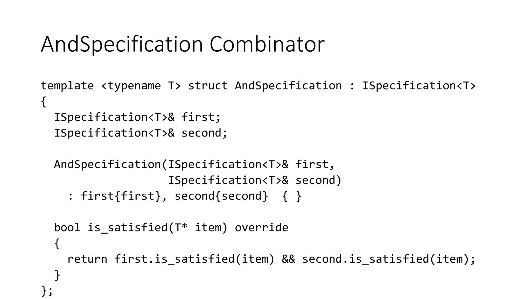 AndSpecification Combinator
template <typename T> struct AndSpecification : ISpecification<T>
{
ISpecification<T>& first;
ISpecification<T>& second;
AndSpecification(ISpecification<T>& first,
ISpecification<T>& second)
: first{first}, second{second} { }
bool is_satisfied(T* item) override
{
return first.is_satisfied(item) && second.is_satisfied(item);
}
};
 