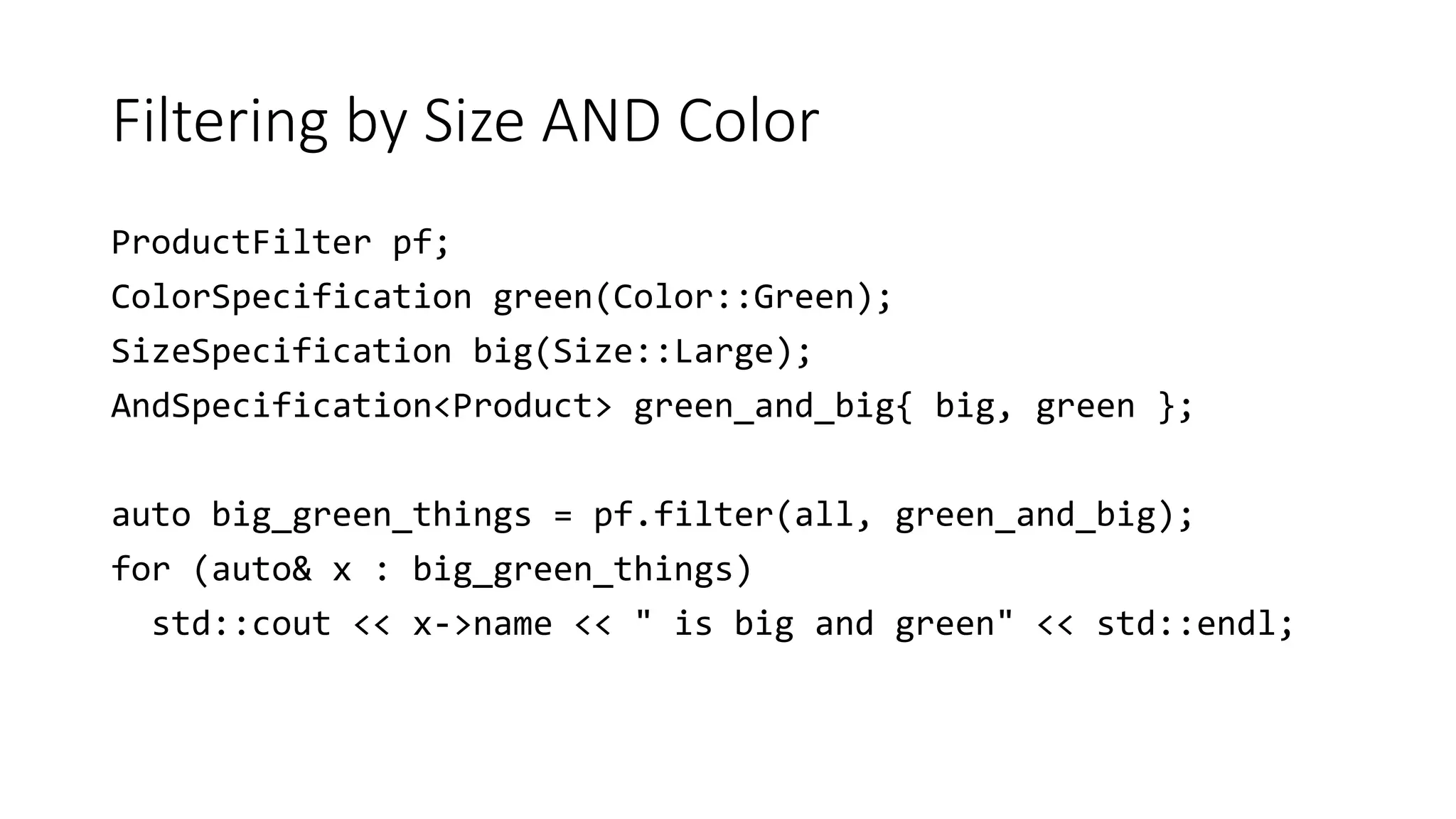 Filtering by Size AND Color
ProductFilter pf;
ColorSpecification green(Color::Green);
SizeSpecification big(Size::Large);
AndSpecification<Product> green_and_big{ big, green };
auto big_green_things = pf.filter(all, green_and_big);
for (auto& x : big_green_things)
std::cout << x->name << " is big and green" << std::endl;
 
