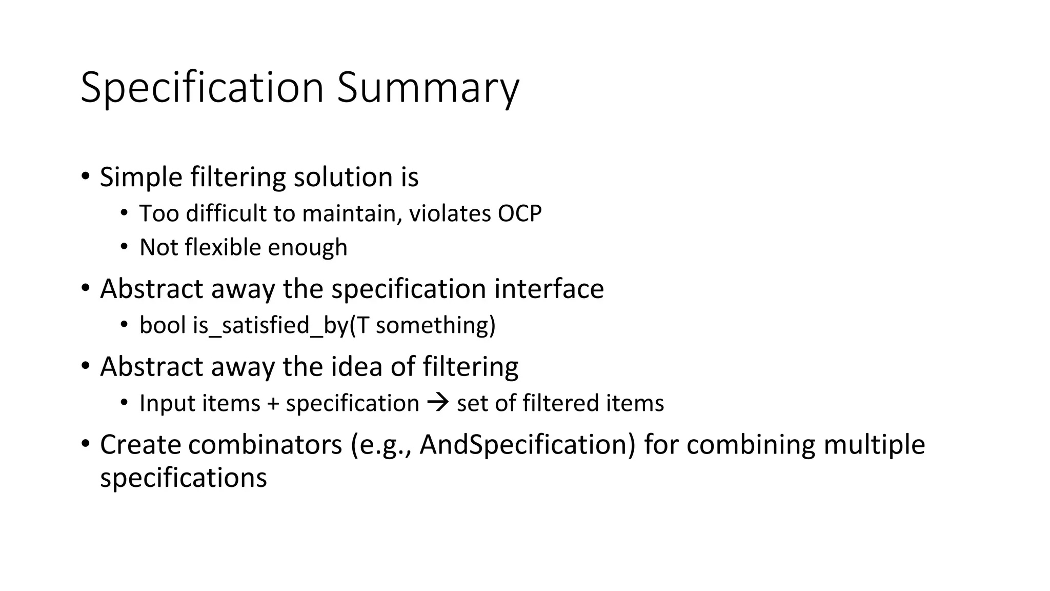 Specification Summary
• Simple filtering solution is
• Too difficult to maintain, violates OCP
• Not flexible enough
• Abstract away the specification interface
• bool is_satisfied_by(T something)
• Abstract away the idea of filtering
• Input items + specification  set of filtered items
• Create combinators (e.g., AndSpecification) for combining multiple
specifications
 