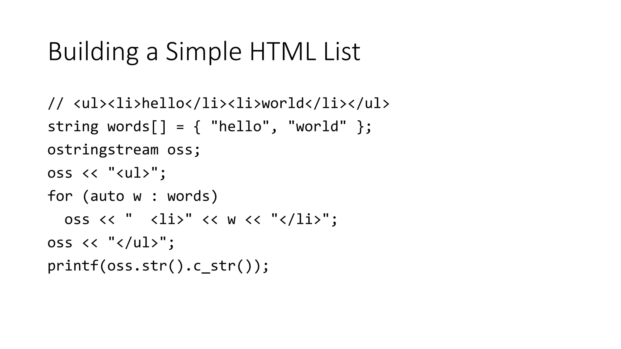 Building a Simple HTML List
// <ul><li>hello</li><li>world</li></ul>
string words[] = { "hello", "world" };
ostringstream oss;
oss << "<ul>";
for (auto w : words)
oss << " <li>" << w << "</li>";
oss << "</ul>";
printf(oss.str().c_str());
 