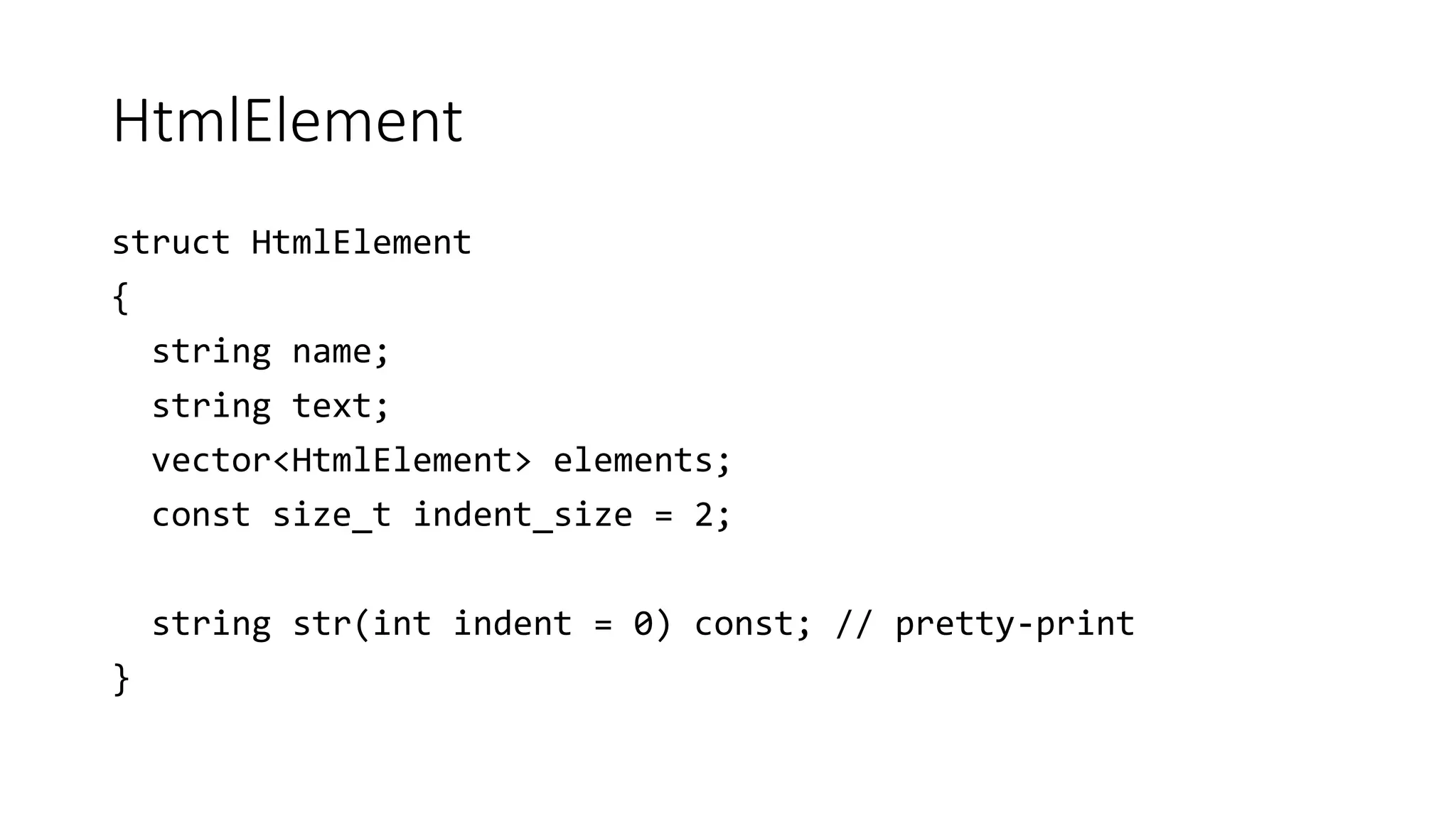 HtmlElement
struct HtmlElement
{
string name;
string text;
vector<HtmlElement> elements;
const size_t indent_size = 2;
string str(int indent = 0) const; // pretty-print
}
 