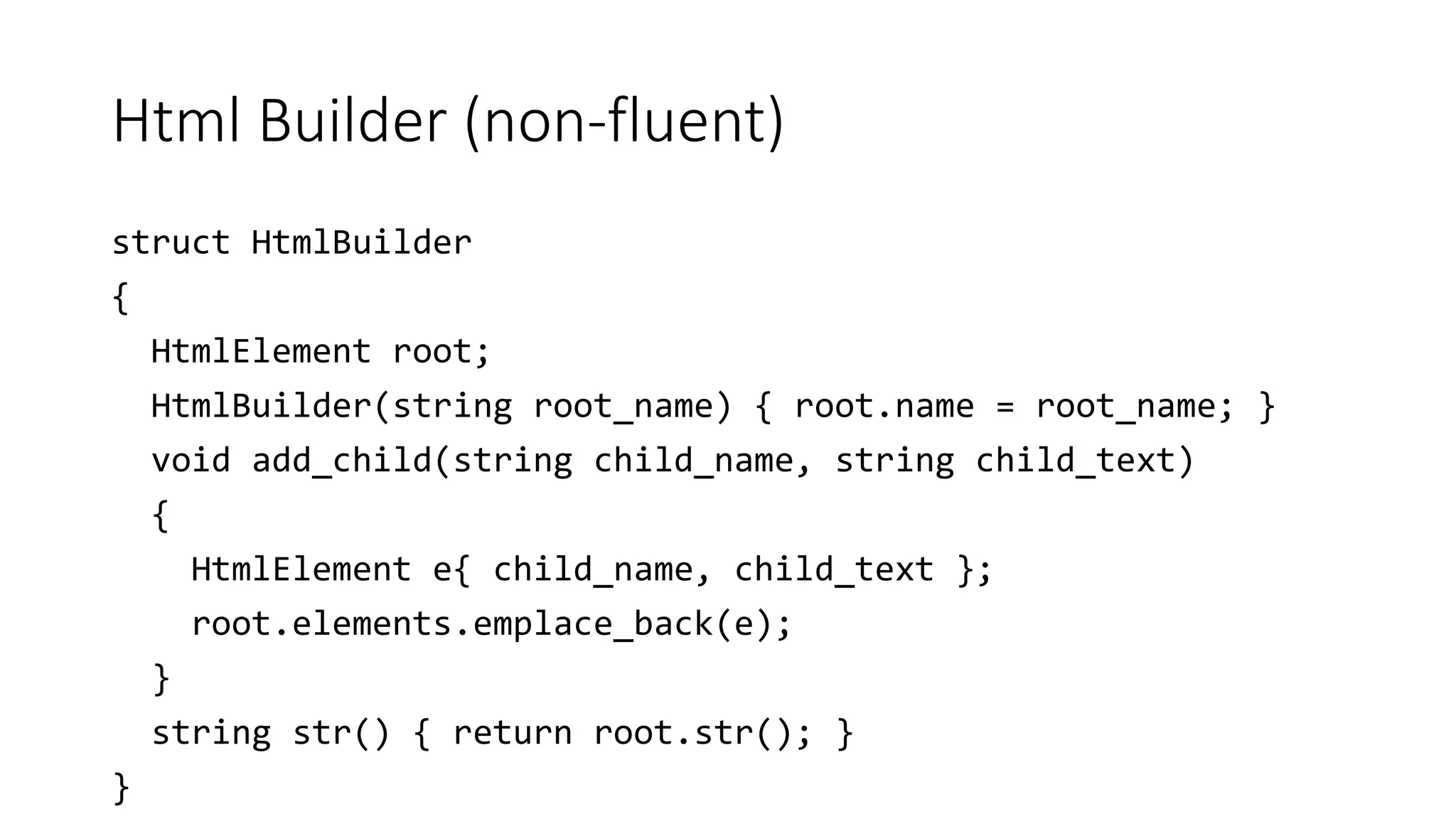 Html Builder (non-fluent)
struct HtmlBuilder
{
HtmlElement root;
HtmlBuilder(string root_name) { root.name = root_name; }
void add_child(string child_name, string child_text)
{
HtmlElement e{ child_name, child_text };
root.elements.emplace_back(e);
}
string str() { return root.str(); }
}
 